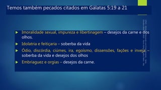 Temos também pecados citados em Gálatas 5:19 a 21
 Imoralidade sexual, impureza e libertinagem – desejos da carne e dos
olhos.
 Idolatria e feitiçaria – soberba da vida
 Ódio, discórdia, ciúmes, ira, egoísmo, dissensões, fações e inveja –
soberba da vida e desejos dos olhos
 Embriaguez e orgias – desejos da carne.
 