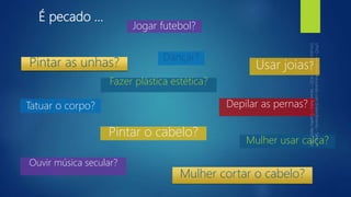 É pecado ...
Tatuar o corpo?
Usar joias?
Mulher usar calça?
Dançar?
Ouvir música secular?
Jogar futebol?
Depilar as pernas?
Mulher cortar o cabelo?
Pintar o cabelo?
Pintar as unhas?
Fazer plástica estética?
 