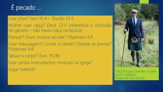 É pecado ...
Usar jóias? Gen 35:4 - Êxodo 33:5
Mulher usar calça? Deut. 22:5 (referencia a confusão
de gênero – não havia calça na época)
Dançar? Ouvir música secular? Filipenses 4:8
Usar maquiagem? Cortar o cabelo? Depilar as pernas?
Filipenses 4:8
Tatuar o corpo? (Lev. 19:28)
Usar certos instrumentos musicais na igreja?
Jogar futebol? CALÇA é para homem e SAIA
para mulheres?
(Depende da cultura)
 