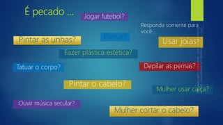 É pecado ...
Tatuar o corpo?
Responda somente para
você...
Usar joias?
Mulher usar calça?
Dançar?
Ouvir música secular?
Jogar futebol?
Depilar as pernas?
Mulher cortar o cabelo?
Pintar o cabelo?
Pintar as unhas?
Fazer plástica estética?
 