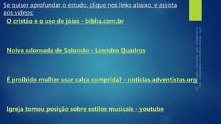 Se quiser aprofundar o estudo, clique nos links abaixo, e assista
aos vídeos:
O cristão e o uso de jóias - biblia.com.br
Noiva adornada de Salomão - Leandro Quadros
É proibido mulher usar calça comprida? - noticias.adventistas.org
Igreja tomou posição sobre estilos musicais - youtube
 