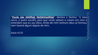 "Vocês são minhas testemunhas", declara o Senhor, "e meu
servo, a quem escolhi, para que vocês saibam e creiam em mim e
entendam que eu sou Deus. Antes de mim nenhum deus se formou,
nem haverá algum depois de mim.
Isaías 43:10
 