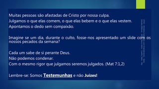 Muitas pessoas são afastadas de Cristo por nossa culpa.
Julgamos o que elas comem, o que elas bebem e o que elas vestem.
Apontamos o dedo sem compaixão.
Imagine se um dia, durante o culto, fosse-nos apresentado um slide com os
nossos pecados da semana?
Cada um sabe de si perante Deus.
Não podemos condenar.
Com o mesmo rigor que julgamos seremos julgados. (Mat 7:1,2)
Lembre-se: Somos Testemunhas e não Juízes!
 