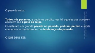 O peso da culpa:
Todos nós pecamos, e pedimos perdão; mas há aqueles que adoecem
adoecem sob o peso da culpa.
Cometeram um grande pecado no passado, pediram perdão e ainda
continuam se martirizando com lembranças do passado.
O QUE DEUS DIZ:
 