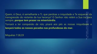 Quem, ó Deus, é semelhante a Ti, que perdoas a iniquidade e Te esqueces da
transgressão do restante da tua herança? O Senhor não retém a Sua ira para
sempre, porque tem prazer na misericórdia.
Tornará a ter compaixão de nós; pisará aos pés as nossas iniquidades e
lançará todos os nossos pecados nas profundezas do mar.
Miquéias 7:18,19
 