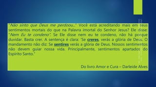 “Não sinto que Deus me perdoou...” Você está acreditando mais em seus
sentimentos mortais do que na Palavra imortal do Senhor Jesus? Ele disse:
“Nem Eu te condeno”. Se Ele disse nem eu te condeno, não há porque
duvidar. Basta crer. A sentença é clara: ‘Se creres, verás a glória de Deus. O
mandamento não diz: Se sentires verás a glória de Deus. Nossos sentimentos
não devem guiar nossa vida. Principalmente, sentimentos apartados do
Espírito Santo.”
Do livro Amor e Cura – Darleide Alves
 