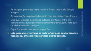 Contatos
1. As imagens presentes neste material foram tiradas do Google
imagens.
2. As informações aqui contidas estão com suas respectivas fontes.
3. Qualquer violação de direitos autorais, por favor, entre em
contato com adorandocomentendimento@gmail.com. Para que
seja feita a devida correção.
4. Fique à vontade para enviar sugestões.
5. Leia, pesquise e verifique se cada informação aqui presente é
verdadeira, antes de repassar para outras pessoas.
 