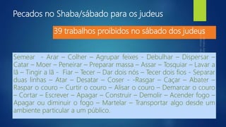 Pecados no Shaba/sábado para os judeus
Semear - Arar – Colher – Agrupar feixes - Debulhar – Dispersar –
Catar – Moer – Peneirar – Preparar massa – Assar – Tosquiar – Lavar a
lã – Tingir a lã - Fiar – Tecer – Dar dois nós – Tecer dois fios - Separar
duas linhas – Atar – Desatar – Coser - -Rasgar – Caçar – Abater –
Raspar o couro – Curtir o couro – Alisar o couro – Demarcar o couro
– Cortar – Escrever – Apagar – Construir – Demolir – Acender fogo –
Apagar ou diminuir o fogo – Martelar – Transportar algo desde um
ambiente particular a um público.
39 trabalhos proibidos no sábado dos judeus
 
