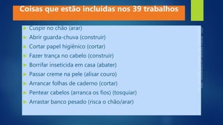  Cuspir no chão (arar)
 Abrir guarda-chuva (construir)
 Cortar papel higiênico (cortar)
 Fazer trança no cabelo (construir)
 Borrifar inseticida em casa (abater)
 Passar creme na pele (alisar couro)
 Arrancar folhas de caderno (cortar)
 Pentear cabelos (arranca os fios) (tosquiar)
 Arrastar banco pesado (risca o chão/arar)
Coisas que estão incluídas nos 39 trabalhos
 