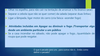  Olhar no espelho, para não cair na tentação de arrancar o fio branco (arar)
 Separar a cebola (que não se quer comer) da salada (separar duas linhas)
 Ligar a lâmpada, ligar motor do carro (cria faísca –acender fogo)
 Atividades incluídas em Apagar ou diminuir o fogo /Transportar algo
desde um ambiente particular a um público
 Se a casa incendiar no sábado, não pode apagar o fogo, /quantidade de
roupa que pode resgatar.
O que é pecado para uns , para outros não é... Então como
definir o pecado?
 