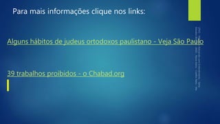 Para mais informações clique nos links:
Alguns hábitos de judeus ortodoxos paulistano - Veja São Paulo
39 trabalhos proibidos - o Chabad.org
 