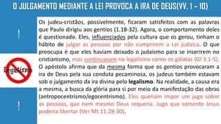 Os judeu-cristãos, possivelmente, ficaram satisfeitos com as palavras
que Paulo dirigiu aos gentios (1.18-32). Agora, o comportamento deles
é questionado. Eles, influenciados pela cultura que os gerou, tinham o
hábito de julgar as pessoas por não cumprirem a Lei judaica. O que
preocupa é que eles haviam deixado o judaísmo para se inserirem no
cristianismo, mas continuavam no legalismo como os gálatas (Gl 3.1-5).
O apóstolo afirma que da mesma forma que os gentios provocaram a
ira de Deus pela sua conduta pecaminosa, os judeus também estavam
sob o julgamento da ira divina pelo legalismo. Na realidade, a causa era
a mesma, a busca da glória para si por meio da manifestação das obras
(antropocentrismo/egocentrismo). Eles queriam impor um jugo sobre
as pessoas, que nem mesmo Deus requeria. Jugo que somente Jesus
poderia libertar (Ver Mt 11.28-30).
 