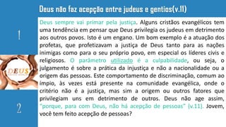 Deus sempre vai primar pela justiça. Alguns cristãos evangélicos tem
uma tendência em pensar que Deus privilegia os judeus em detrimento
aos outros povos. Isto é um engano. Um bom exemplo é a atuação dos
profetas, que profetizavam a justiça de Deus tanto para as nações
inimigas como para o seu próprio povo, em especial os líderes civis e
religiosos. O parâmetro utilizado é a culpabilidade, ou seja, o
julgamento é sobre a prática da injustiça e não a nacionalidade ou a
origem das pessoas. Este comportamento de discriminação, comum ao
ímpio, às vezes está presente na comunidade evangélica, onde o
critério não é a justiça, mas sim a origem ou outros fatores que
privilegiam uns em detrimento de outros. Deus não age assim,
“porque, para com Deus, não há acepção de pessoas” (v.11). Jovem,
você tem feito acepção de pessoas?
 