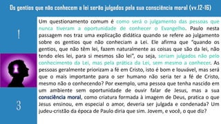 Um questionamento comum é como será o julgamento das pessoas que
nunca tiveram a oportunidade de conhecer o Evangelho. Paulo nesta
passagem nos traz uma explicação didática quando se refere ao julgamento
sobre os gentios que não conheciam a Lei. Ele afirma que “quando os
gentios, que não têm lei, fazem naturalmente as coisas que são da lei, não
tendo eles lei, para si mesmos são lei”, ou seja, seriam julgados não pelo
conhecimento da Lei, mas pela prática da Lei, sem mesmo a conhecer. As
pessoas geralmente priorizam a fé em Cristo, isto é bom e louvável, mas será
que o mais importante para o ser humano não seria ter a fé de Cristo,
mesmo não o conhecendo? Por exemplo, uma pessoa que tenha nascido em
um ambiente sem oportunidade de ouvir falar de Jesus, mas a sua
consciência moral, como criatura formada à imagem de Deus, pratica o que
Jesus ensinou, em especial o amor, deveria ser julgada e condenada? Um
judeu-cristão da época de Paulo diria que sim. Jovem, e você, o que diz?
 