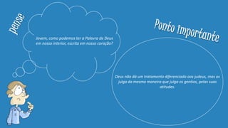 Jovem, como podemos ter a Palavra de Deus
em nosso interior, escrita em nosso coração?
Deus não dá um tratamento diferenciado aos judeus, mas os
julga da mesma maneira que julga os gentios, pelas suas
atitudes.
 