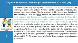 Os judeus se achavam superiores por terem recebido a Lei (vv.17,18).
Os judeus, numa linguagem jovem, “achavam que estavam podendo” por
terem “por sobrenome judeu”. Afinal de contas, segundo a tradição, foi o
povo de Israel por meio de Moisés, seu grande líder, o receptor da Lei dada
diretamente por Deus. Este povo poderia ter no mínimo duas atitudes: a) se
sentir superior aos demais povos pela revelação exclusiva de Deus; b) se
sentir privilegiado, mas acima de tudo, responsável pela transmissão, de
forma humilde, da revelação recebida para o bem coletivo. Os judeus
escolheram a primeira opção, se sentiam como insubstituíveis. Quantas
pessoas que se dizem participantes do povo de Deus que imitam o
comportamento dos judeus? Fechadas entre quatro paredes se sentem como
os únicos abençoados por Deus e julgam as pessoas que não fazem parte de
seu grupo. Jesus advertiu que seremos julgados com o julgamento com que
julgarmos (Mt 7.1-5). Jovem, o que você acha de pessoas que vivem julgando
as demais?
 