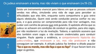 Os judeus ensinavam a teoria, mas não viviam o que ensinavam (vv.19-23).
Existe um treinamento vivencial para líderes em que as pessoas colocam
vendas nos olhos, simulando uma vida de cego para perceber as
dificuldades que eles têm, enquanto outro companheiro o guia entre
alguns obstáculos. Quem está sendo conduzido precisa confiar no seu
guia, e o guia precisa ser comprometido para não tirar vantagem, mas
cuidar com carinho da pessoa que está guiando. O apóstolo afirma que os
judeus se achavam em condições de conduzir os gentios, para eles cegos,
por não receberem a luz da revelação. Todavia, o apóstolo assevera que
eles também eram cegos e não estavam credenciados para conduzir
ninguém. Paulo aponta a evidência, o comportamento hipócrita dos
judeu-cristãos, que ensinavam a Lei, mas não praticavam e não
conseguiam ser exemplo. A atitude judaica faz lembrar o ditado popular
“faz o que eu mando, mas não faça o que eu faço”. O que faziam bem era
julgar os gentios.
 