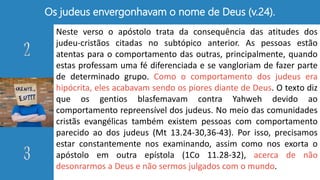 Os judeus envergonhavam o nome de Deus (v.24).
Neste verso o apóstolo trata da consequência das atitudes dos
judeu-cristãos citadas no subtópico anterior. As pessoas estão
atentas para o comportamento das outras, principalmente, quando
estas professam uma fé diferenciada e se vangloriam de fazer parte
de determinado grupo. Como o comportamento dos judeus era
hipócrita, eles acabavam sendo os piores diante de Deus. O texto diz
que os gentios blasfemavam contra Yahweh devido ao
comportamento repreensível dos judeus. No meio das comunidades
cristãs evangélicas também existem pessoas com comportamento
parecido ao dos judeus (Mt 13.24-30,36-43). Por isso, precisamos
estar constantemente nos examinando, assim como nos exorta o
apóstolo em outra epístola (1Co 11.28-32), acerca de não
desonrarmos a Deus e não sermos julgados com o mundo.
 