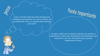 Jovem, você tem saído das quatro paredes para
evangelizar outras pessoas ou, como os judeus, tem
se comportado como se a salvação fosse exclusiva
para você?
Os judeu-cristãos por se acharem superiores aos gentios os
desprezavam, viviam uma vida hipócrita não praticando o que
ensinavam e, por isso, Paulo afirma que os gentios
blasfemavam de Deus.
 