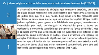 Os judeus exigiam a circuncisão, mas eram incircuncisos de coração (2.25-29).
A circuncisão, uma operação cirúrgica que remove o prepúcio, uma pele
do órgão sexual masculino, um sinal externo que representa a fidelidade
do judeu com sua fé e sua nação. Esse ritual era tão relevante para
identificar o judeu com sua fé, que na época do Império Grego muitos
judeus apóstatas, para garantir a fidelidade aos gregos, reverteram a
circuncisão por meio de cirurgias. A circuncisão para o judeu era
obrigatória e motivo de vanglória por pertencer ao “povo escolhido”. Mas
o apóstolo afirma que a fidelidade não se evidencia pelo exterior e por
ritualismo, como defendiam os judeus, mas a evidência era interna, no
coração. Entretanto, isso não significava que o exterior não é importante,
mas sim que o interior do ser humano que transforma seu exterior e não
o contrário. Jesus disse que o ser humano é contaminado pelo que está
dentro do seu coração e não no seu exterior (Mt 7.15).
 