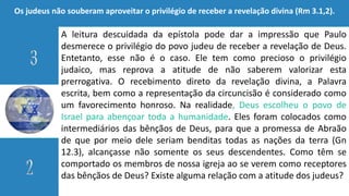 A leitura descuidada da epístola pode dar a impressão que Paulo
desmerece o privilégio do povo judeu de receber a revelação de Deus.
Entetanto, esse não é o caso. Ele tem como precioso o privilégio
judaico, mas reprova a atitude de não saberem valorizar esta
prerrogativa. O recebimento direto da revelação divina, a Palavra
escrita, bem como a representação da circuncisão é considerado como
um favorecimento honroso. Na realidade, Deus escolheu o povo de
Israel para abençoar toda a humanidade. Eles foram colocados como
intermediários das bênçãos de Deus, para que a promessa de Abraão
de que por meio dele seriam benditas todas as nações da terra (Gn
12.3), alcançasse não somente os seus descendentes. Como têm se
comportado os membros de nossa igreja ao se verem como receptores
das bênçãos de Deus? Existe alguma relação com a atitude dos judeus?
Os judeus não souberam aproveitar o privilégio de receber a revelação divina (Rm 3.1,2).
 