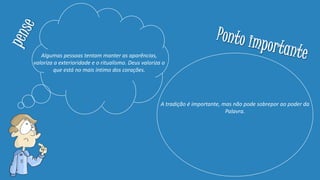 Algumas pessoas tentam manter as aparências,
valoriza a exterioridade e o ritualismo. Deus valoriza o
que está no mais íntimo dos corações.
A tradição é importante, mas não pode sobrepor ao poder da
Palavra.
 