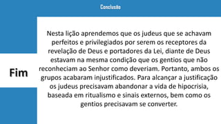 Nesta lição aprendemos que os judeus que se achavam
perfeitos e privilegiados por serem os receptores da
revelação de Deus e portadores da Lei, diante de Deus
estavam na mesma condição que os gentios que não
reconheciam ao Senhor como deveriam. Portanto, ambos os
grupos acabaram injustificados. Para alcançar a justificação
os judeus precisavam abandonar a vida de hipocrisia,
baseada em ritualismo e sinais externos, bem como os
gentios precisavam se converter.
 