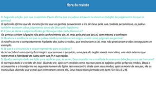 1. Segundo a lição, por que o apóstolo Paulo afirma que os judeus estavam na mesma condição de julgamento do que os
gentios?
O apóstolo afirma que da mesma forma que os gentios provocaram a ira de Deus pela sua conduta pecaminosa, os judeus
também estavam sob o julgamento da ira de Deus pelo legalismo.
2. Como se daria o julgamento dos gentios que não conheciam a Lei?
Os gentios seriam julgados não pelo conhecimento da Lei, mas pela prática da Lei, sem mesmo a conhecer.
3. Qual era a evidência de que os judeu-cristãos também eram cegos, assim como julgavam os gentios?
A evidência era o comportamento hipócrita dos judeu-cristãos, que ensinavam a Lei, mas não praticavam e não conseguiam ser
exemplo.
4. O que é a circuncisão e o que representa para os judeus?
A circuncisão é uma operação cirúrgica que remove o prepúcio, uma pele do órgão sexual masculino, um sinal externo que
representa a fidelidade do judeu com sua fé e sua nação.
5. Qual o exemplo dado na lição para explicar que, às vezes, Deus transforma a maldade humana em bênção para o ser humano?
O exemplo dado é o relato de José. Quando ele, após ser vendido como escravo para os egípcios pelos próprios irmãos, Deus o
acompanha e o transforma no segundo homem do Egito. No reencontro deste com seus irmãos, após a morte de seu pai, ele os
tranquiliza, dizendo que o mal que intentaram contra ele, Deus havia transformado em bem (Gn 50.15-21).
 