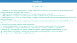 Texto Bíblico
Romanos 2.1-11.
1 — Portanto, és inescusável quando julgas, ó homem, quem quer que sejas, porque te condenas a ti mesmo naquilo em que
julgas a outro; pois tu, que julgas, fazes o mesmo.
2 — E bem sabemos que o juízo de Deus é segundo a verdade sobre os que tais coisas fazem.
3 — E tu, ó homem, que julgas os que fazem tais coisas, cuidas que, fazendo-as tu, escaparás ao juízo de Deus?
4 — Ou desprezas tu as riquezas da sua benignidade, e paciência, e longanimidade, ignorando que a benignidade de Deus te leva
ao arrependimento?
5 — Mas, segundo a tua dureza e teu coração impenitente, entesouras ira para ti no dia da ira e da manifestação do juízo de
Deus,
6 — o qual recompensará cada um segundo as suas obras,
7 — a saber: a vida eterna aos que, com perseverança em fazer bem, procuram glória, e honra, e incorrupção;
8 — mas indignação e ira aos que são contenciosos e desobedientes à verdade e obedientes à iniquidade;
9 — tribulação e angústia sobre toda alma do homem que faz o mal, primeiramente do judeu e também do grego;
10 — glória, porém, e honra e paz a qualquer que faz o bem, primeiramente ao judeu e também ao grego;
11 — porque, para com Deus, não há acepção de pessoas.
 