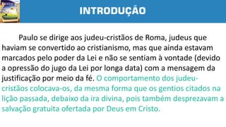 INTRODUÇÃO
Paulo se dirige aos judeu-cristãos de Roma, judeus que
haviam se convertido ao cristianismo, mas que ainda estavam
marcados pelo poder da Lei e não se sentiam à vontade (devido
a opressão do jugo da Lei por longa data) com a mensagem da
justificação por meio da fé. O comportamento dos judeu-
cristãos colocava-os, da mesma forma que os gentios citados na
lição passada, debaixo da ira divina, pois também desprezavam a
salvação gratuita ofertada por Deus em Cristo.
 