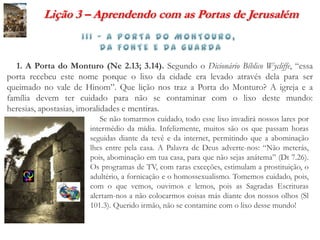 Lição 3 – Aprendendo com as Portas de Jerusalém



  1. A Porta do Monturo (Ne 2.13; 3.14). Segundo o Dicionário Bíblico Wycliffe, “essa
porta recebeu este nome porque o lixo da cidade era levado através dela para ser
queimado no vale de Hinom”. Que lição nos traz a Porta do Monturo? A igreja e a
família devem ter cuidado para não se contaminar com o lixo deste mundo:
heresias, apostasias, imoralidades e mentiras.
                          Se não tomarmos cuidado, todo esse lixo invadirá nossos lares por
                       intermédio da mídia. Infelizmente, muitos são os que passam horas
                       seguidas diante da tevê e da internet, permitindo que a abominação
                       lhes entre pela casa. A Palavra de Deus adverte-nos: “Não meterás,
                       pois, abominação em tua casa, para que não sejas anátema” (Dt 7.26).
                       Os programas de TV, com raras exceções, estimulam a prostituição, o
                       adultério, a fornicação e o homossexualismo. Tomemos cuidado, pois,
                       com o que vemos, ouvimos e lemos, pois as Sagradas Escrituras
                       alertam-nos a não colocarmos coisas más diante dos nossos olhos (Sl
                       101.3). Querido irmão, não se contamine com o lixo desse mundo!
 