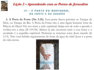 Lição 3 – Aprendendo com as Portas de Jerusalém



   2. A Porta da Fonte (Ne 3.15). Essa porta ficava próxima ao Tanque de
Siloé, ou Tanque do Rei. A Porta da Fonte não é uma figura bastante forte da
Palavra de Deus? Ela nos mata a sede espiritual, limpa-nos de todo o pecado e
vivifica-nos a alma (Sl 119.50). Muitos já não recorrem mais a essa fonte e o
resultado é a sequidão espiritual. Preferem as cisternas rotas deste mundo (Jr
2.13). Tem você bebido regularmente da fonte da água da vida? Jesus é a porta
da vida eterna.
 