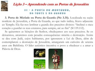 Lição 3 – Aprendendo com as Portas de Jerusalém


  3. Porta de Micfade ou Porta da Guarda (Ne 3.31). Localizada na seção
nordeste de Jerusalém, a Porta da Guarda, ao que tudo indica, ficava adjacente
ao Templo. Ela faz-nos lembrar a guarda dos preceitos divinos: “Inclinei o meu
coração a guardar os teus estatutos, para sempre, até ao fim” (Sl 119.112).
  Se quisermos as bênçãos do Senhor, obedeçamos aos seus preceitos. Se os
deixarmos, arcaremos com pesadas consequências: miséria e destruição. Assim
se deu com Judá, cujos habitantes, por ignorarem a Lei de Deus, além de
contemplarem a destruição de Jerusalém, amargaram um cativeiro de setenta
anos em Babilônia. O líder autêntico incentiva o povo a obedecer e a amar a
Palavra de Deus.
 