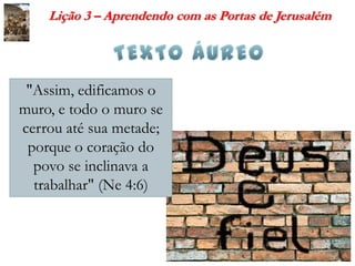 Lição 3 – Aprendendo com as Portas de Jerusalém




 "Assim, edificamos o
muro, e todo o muro se
cerrou até sua metade;
 porque o coração do
  povo se inclinava a
  trabalhar" (Ne 4:6)
 