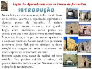 Lição 3 – Aprendendo com as Portas de Jerusalém


Nesta lição, estudaremos o capítulo três do livro
de Neemias. Veremos o significado espiritual de
algumas portas de Jerusalém. A cidade
Santa, como todos sabemos, era grande.
Logo, eram necessárias várias portas de
acesso, para que a sua vida corresse normalmente.
Mas, o que fazer, se as portas estavam queimadas
e os muros fendidos? Nessas condições, Jerusalém
tornava-se presa fácil par os inimigos. A única
solução era reerguer as portas e reconstruir os
muros, apesar do desconforto da crise.
Homem algum seria capaz de realizar tal obra
sozinho. Era preciso unidade e esforço. O
povo, entretanto, encorajado por Neemias, aceitou
o desafio da reconstrução."
 