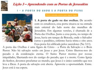 Lição 3 – Aprendendo com as Portas de Jerusalém

                                       Porta: entrada; acesso para algum lugar


                            1. A porta do gado ou das ovelhas. De acordo
                            com os estudiosos, essa porta situava-se na entrada
                            mais oriental do lado norte das muralhas de
                            Jerusalém. Em algumas versões, é chamada de a
                            Porta das Ovelhas. Junto a essa porta, no tempo de
                            Jesus, havia um tanque de Betesda, onde o Salvador
                            curou o paralítico, enfermo havia trinta e oito anos.
                            Essa porta foi edificada pelos sacerdotes (Ne 3:11).
A porta das Ovelhas é uma figura de Cristo - a Porta da Salvação e o Bom
Pastor. Não há salvação senão em Jesus e por Jesus. Cristo libertou-nos do
pecado e da condenação eterna. O Sumo Pastor morreu por nossas
iniquidades, libertando-nos do castigo do pecado, que é a morte. Como Igreja
do Senhor, devemos proclamar ao mundo, que Jesus é o único caminho que nos
leva a Deus. A porta da salvação está aberta. Aproveite a oportunidade. Entre.
Jesus está à sua espera.
 