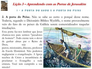 Lição 3 – Aprendendo com as Portas de Jerusalém


2. A porta do Peixe. Não se sabe ao certo o porquê desse nome.
Todavia, segundo o Dicionário Bíblico Wycliffe, o nome provavelmente
veio do fato de os peixes da Galileia serem comercializados naquelas
imediações.
Essa porta faz-nos lembrar que Jesus
chamou-nos para sermos "pecadores
de homens". Todo crente tem o dever
de ganhar almas par o Reino de
Deus,              seja             ele
pastor, missionário, diácono, professor
da Escola Dominical. Não podemos
negligenciar a evangelização. A Igreja
recebeu de Cristo a incumbência de
proclamar o Evangelho a toda
criatura. Você tem cumprido a sua
missão?
 
