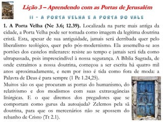 Lição 3 – Aprendendo com as Portas de Jerusalém

1. A Porta Velha (Ne 3.6; 12.39). Localizada na parte mais antiga da
cidade, a Porta Velha pode ser tomada como imagem da legítima doutrina
cristã. Esta, apesar de sua antiguidade, jamais será derribada quer pelo
liberalismo teológico, quer pelo pós-modernismo. Ela assemelha-se aos
portões dos castelos milenares: resiste ao tempo e jamais será tida como
ultrapassada, pois imprescindível à nossa segurança. A Bíblia Sagrada, de
onde extraímos a nossa doutrina, começou a ser escrita há quatro mil
anos aproximadamente, e nem por isso é tida como fora de moda: a
Palavra de Deus é para sempre (1 Pe 1.24,25).
Muitos são os que procuram as portas do humanismo, do
relativismo e dos modismos com suas extravagâncias
litúrgicas. E o que diremos dos pregadores que se
comportam como gurus da autoajuda? Zelemos pela sã
doutrina, para que os mercenários não se apossem do
rebanho de Cristo (Tt 2.1).
 