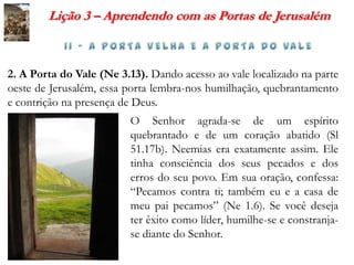 Lição 3 – Aprendendo com as Portas de Jerusalém



2. A Porta do Vale (Ne 3.13). Dando acesso ao vale localizado na parte
oeste de Jerusalém, essa porta lembra-nos humilhação, quebrantamento
e contrição na presença de Deus.
                         O Senhor agrada-se de um espírito
                         quebrantado e de um coração abatido (Sl
                         51.17b). Neemias era exatamente assim. Ele
                         tinha consciência dos seus pecados e dos
                         erros do seu povo. Em sua oração, confessa:
                         “Pecamos contra ti; também eu e a casa de
                         meu pai pecamos” (Ne 1.6). Se você deseja
                         ter êxito como líder, humilhe-se e constranja-
                         se diante do Senhor.
 