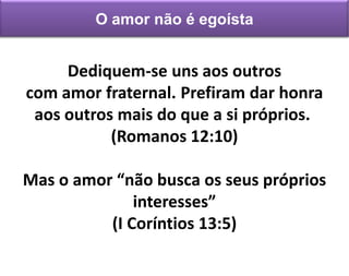 Dediquem-se uns aos outros
com amor fraternal. Prefiram dar honra
aos outros mais do que a si próprios.
(Romanos 12:10)
Mas o amor “não busca os seus próprios
interesses”
(I Coríntios 13:5)
O amor não é egoísta
 