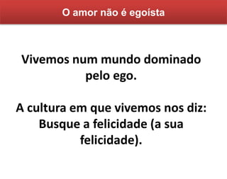 Vivemos num mundo dominado
pelo ego.
A cultura em que vivemos nos diz:
Busque a felicidade (a sua
felicidade).
O amor não é egoísta
 