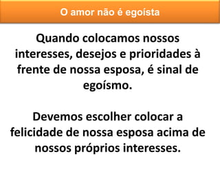 Quando colocamos nossos
interesses, desejos e prioridades à
frente de nossa esposa, é sinal de
egoísmo.
Devemos escolher colocar a
felicidade de nossa esposa acima de
nossos próprios interesses.
O amor não é egoísta
 