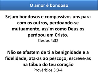 Sejam bondosos e compassivos uns para
com os outros, perdoando-se
mutuamente, assim como Deus os
perdoou em Cristo.
Efésios 4:32
Não se afastem de ti a benignidade e a
fidelidade; ata-as ao pescoço; escreve-as
na tábua do teu coração
Provérbios 3:3-4
O amor é bondoso
 