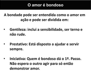 A bondade pode ser entendida como o amor em
ação e pode ser dividida em:
• Gentileza: inclui a sensibilidade, ser terno e
não rude.
• Prestativo: Está disposto a ajudar e servir
sempre.
• Iniciativa: Quem é bondoso dá o 1º. Passo.
Não espera o outro agir para só então
demonstrar amor.
O amor é bondoso
 