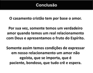 O casamento cristão tem por base o amor.
Por sua vez, somente temos um verdadeiro
amor quando temos um real relacionamento
com Deus e apresentamos o fruto do Espírito.
Somente assim temos condições de expressar
em nosso relacionamento um amor não
egoísta, que se importa, que é
paciente, bondoso, que tudo crê e espera.
Conclusão
 