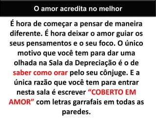 É hora de começar a pensar de maneira
diferente. É hora deixar o amor guiar os
seus pensamentos e o seu foco. O único
motivo que você tem para dar uma
olhada na Sala da Depreciação é o de
saber como orar pelo seu cônjuge. E a
única razão que você tem para entrar
nesta sala é escrever “COBERTO EM
AMOR” com letras garrafais em todas as
paredes.
O amor acredita no melhor
 