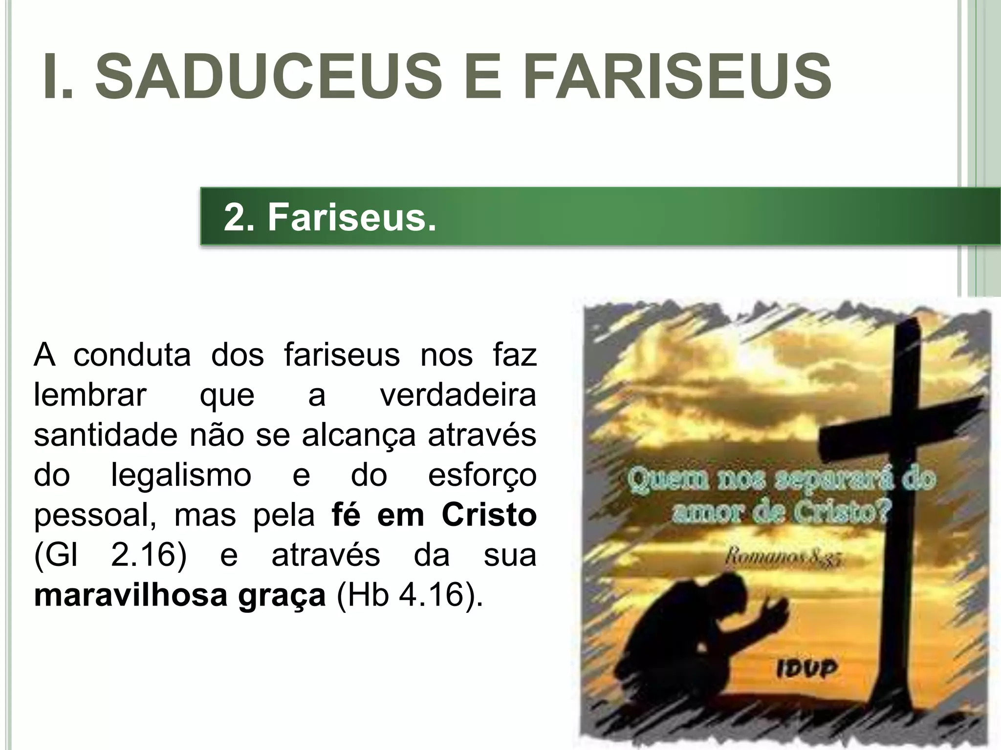 22
2. Fariseus.
I. SADUCEUS E FARISEUS
A conduta dos fariseus nos faz
lembrar que a verdadeira
santidade não se alcança através
do legalismo e do esforço
pessoal, mas pela fé em Cristo
(Gl 2.16) e através da sua
maravilhosa graça (Hb 4.16).
 
