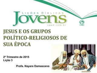 JESUS E OS GRUPOS
POLÍTICO-RELIGIOSOS DE
SUA ÉPOCA
2º Trimestre de 2015
Lição 3
Profa. Nayara Damasceno
 