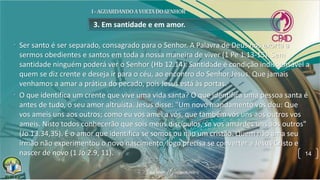 3. Em santidade e em amor.
• Ser santo é ser separado, consagrado para o Senhor. A Palavra de Deus nos exorta a
sermos obedientes e santos em toda a nossa maneira de viver (1 Pe 1.13-15). Sem
santidade ninguém poderá ver o Senhor (Hb 12.14). Santidade é condição indispensável a
quem se diz crente e deseja ir para o céu, ao encontro do Senhor Jesus. Que jamais
venhamos a amar a prática do pecado, pois Jesus está às portas.
• O que identifica um crente que vive uma vida santa? O que identifica uma pessoa santa é
antes de tudo, o seu amor altruísta. Jesus disse: "Um novo mandamento vos dou: Que
vos ameis uns aos outros; como eu vos amei a vós, que também vós uns aos outros vos
ameis. Nisto todos conhecerão que sois meus discípulos, se vos amardes uns aos outros"
(Jo 13.34,35). É o amor que identifica se somos ou não um cristão. Quem não ama seu
irmão não experimentou o novo nascimento, logo precisa se converter a Jesus Cristo e
nascer de novo (1 Jo 2.9, 11). 14
 