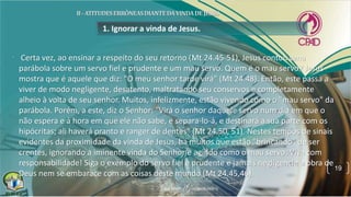 1. Ignorar a vinda de Jesus.
• Certa vez, ao ensinar a respeito do seu retorno (Mt 24.45-51), Jesus contou uma
parábola sobre um servo fiel e prudente e um mau servo. Quem é o mau servo? Jesus
mostra que é aquele que diz: "O meu senhor tarde virá" (Mt 24.48). Então, este passa a
viver de modo negligente, desatento, maltratando seu conservos e completamente
alheio à volta de seu senhor. Muitos, infelizmente, estão vivendo como o "mau servo" da
parábola. Porém, a este, diz o Senhor: "Virá o senhor daquele servo num dia em que o
não espera e à hora em que ele não sabe, e separa-lo-á, e destinará a sua parte com os
hipócritas; ali haverá pranto e ranger de dentes" (Mt 24.50, 51). Nestes tempos de sinais
evidentes da proximidade da vinda de Jesus, há muitos que estão "brincando" de ser
crentes, ignorando a iminente vinda do Senhor e agindo como o mau servo. Viva com
responsabilidade! Siga o exemplo do servo fiel e prudente e jamais negligencie a obra de
Deus nem se embarace com as coisas deste mundo (Mt 24.45,46).
19
 